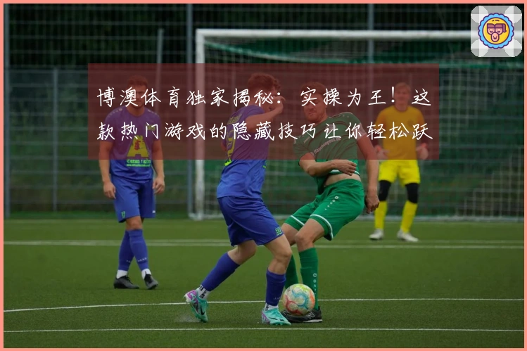 博澳体育独家揭秘：实操为王！这款热门游戏的隐藏技巧让你轻松跃升大神段位