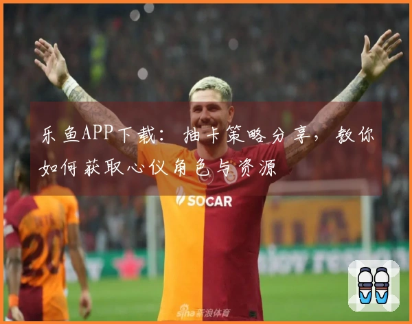 乐鱼APP下载：抽卡策略分享，教你如何获取心仪角色与资源