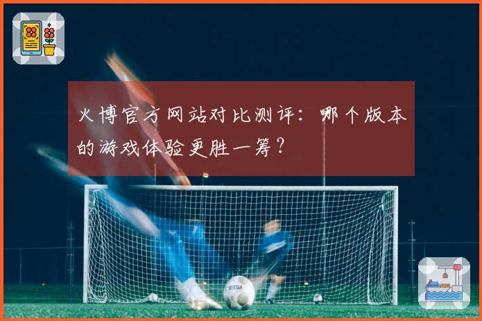 火博官方网站对比测评：哪个版本的游戏体验更胜一筹？