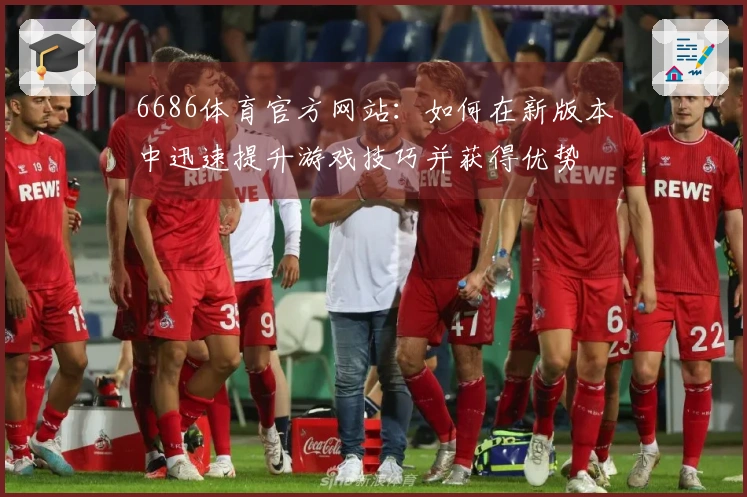 6686体育官方网站：如何在新版本中迅速提升游戏技巧并获得优势