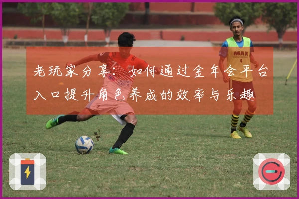 老玩家分享：如何通过金年会平台入口提升角色养成的效率与乐趣