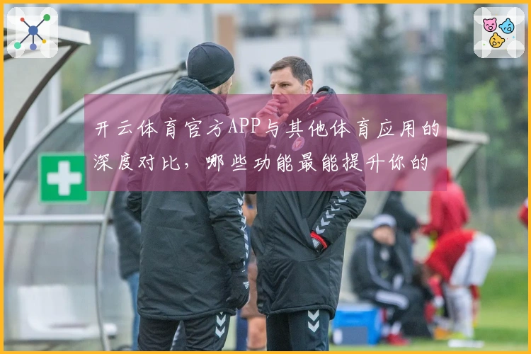 开云体育官方APP与其他体育应用的深度对比,哪些功能最能提升你的游戏体验?