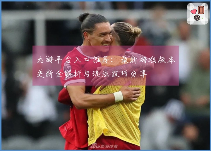 九游平台入口推荐：最新游戏版本更新全解析与玩法技巧分享