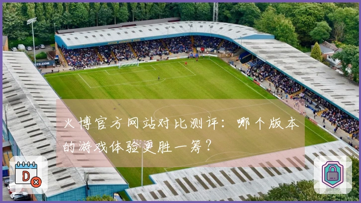 火博官方网站对比测评：哪个版本的游戏体验更胜一筹？