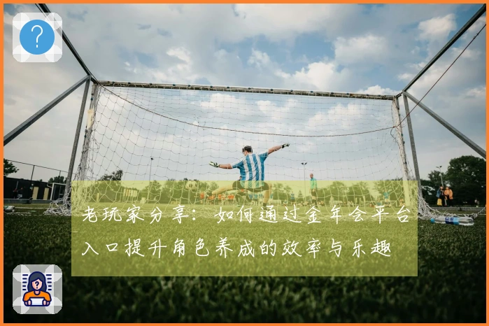 老玩家分享：如何通过金年会平台入口提升角色养成的效率与乐趣