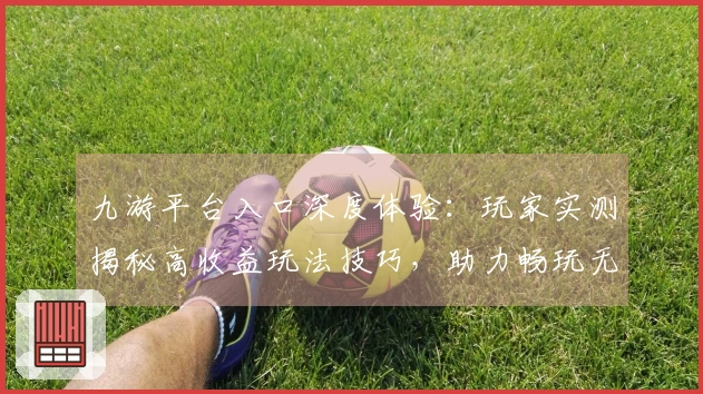 九游平台入口深度体验：玩家实测揭秘高收益玩法技巧，助力畅玩无忧