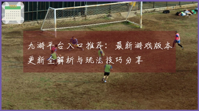 九游平台入口推荐：最新游戏版本更新全解析与玩法技巧分享