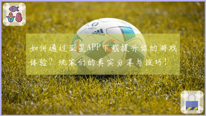 如何通过亚星APP下载提升你的游戏体验？玩家们的真实分享与技巧！